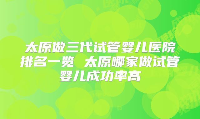 太原做三代试管婴儿医院排名一览 太原哪家做试管婴儿成功率高