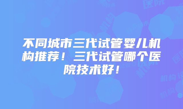 不同城市三代试管婴儿机构推荐！三代试管哪个医院技术好！