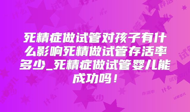 死精症做试管对孩子有什么影响死精做试管存活率多少_死精症做试管婴儿能成功吗！