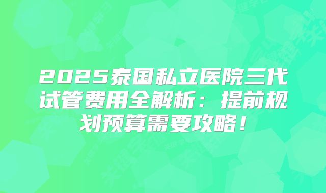 2025泰国私立医院三代试管费用全解析：提前规划预算需要攻略！
