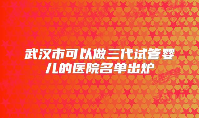 武汉市可以做三代试管婴儿的医院名单出炉
