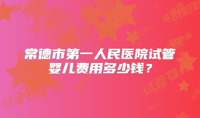常德市第一人民医院试管婴儿费用多少钱?