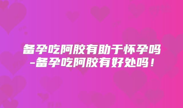备孕吃阿胶有助于怀孕吗-备孕吃阿胶有好处吗!