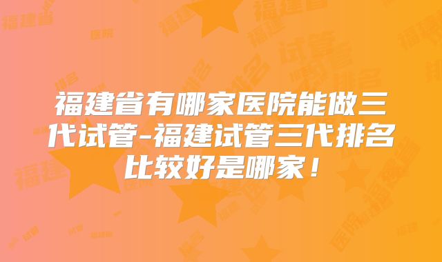 福建省有哪家医院能做三代试管-福建试管三代排名比较好是哪家！