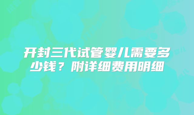 开封三代试管婴儿需要多少钱？附详细费用明细
