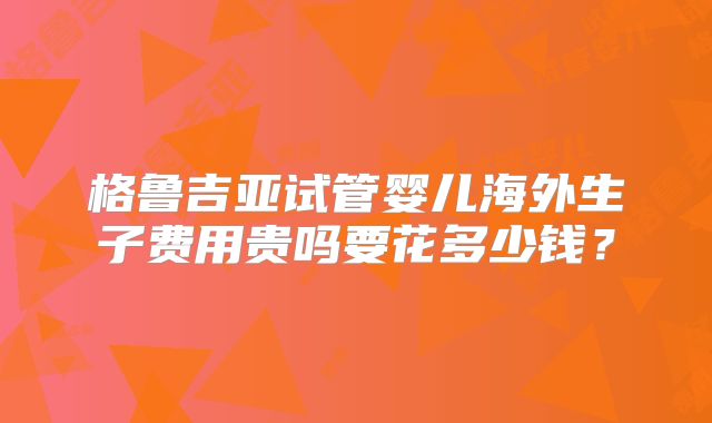 格鲁吉亚试管婴儿海外生子费用贵吗要花多少钱？