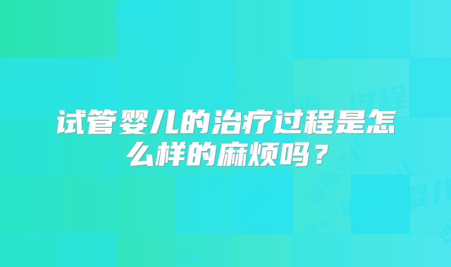 试管婴儿的治疗过程是怎么样的麻烦吗？