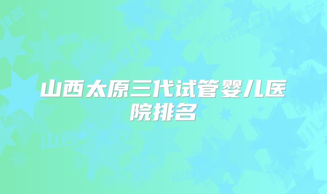 山西太原三代试管婴儿医院排名