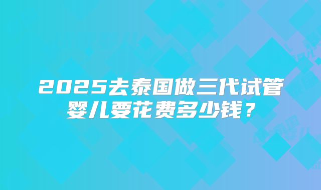 2025去泰国做三代试管婴儿要花费多少钱?