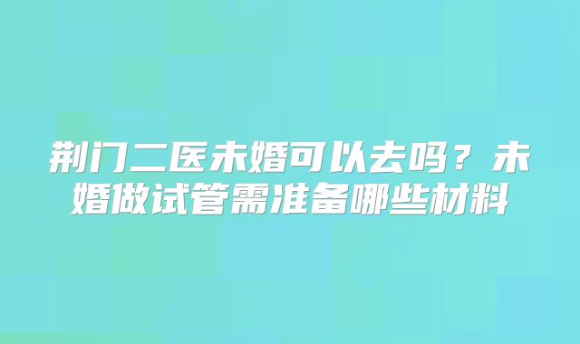 荆门二医未婚可以去吗？未婚做试管需准备哪些材料