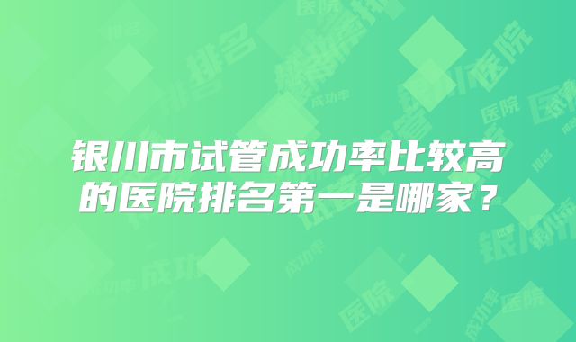银川市试管成功率比较高的医院排名第一是哪家?