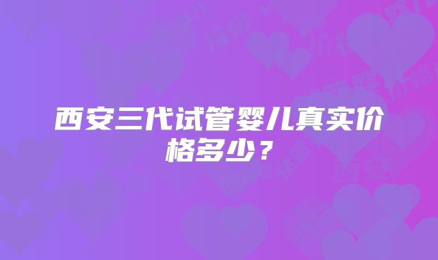 西安三代试管婴儿真实价格多少？