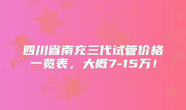 四川省南充三代试管价格一览表,大概7-15万!