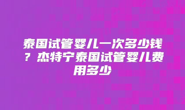 泰国试管婴儿一次多少钱？杰特宁泰国试管婴儿费用多少