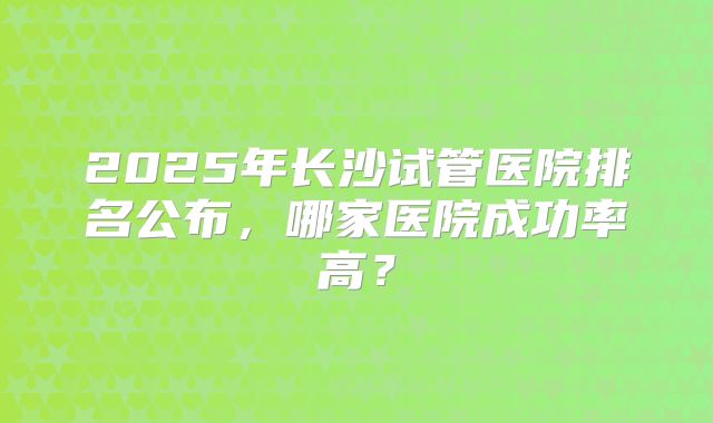 2025年长沙试管医院排名公布,哪家医院成功率高?
