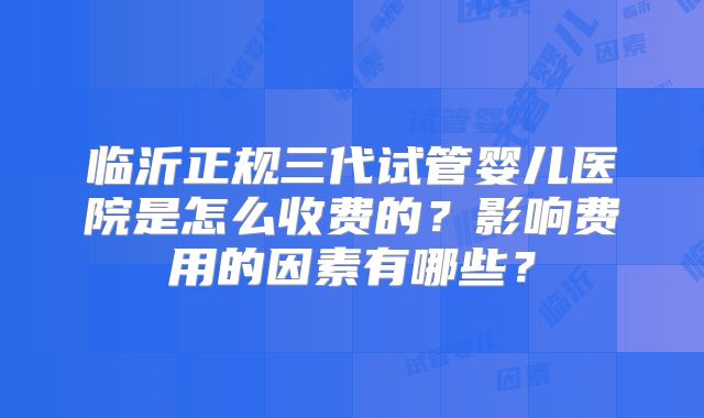 临沂正规三代试管婴儿医院是怎么收费的?影响费用的因素有哪些?