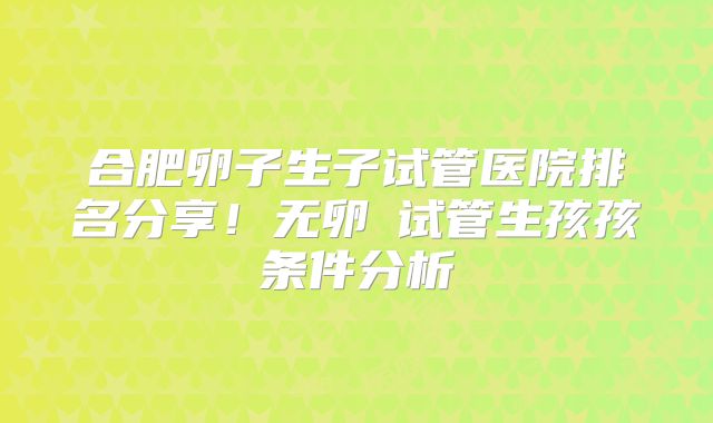 合肥卵子生子试管医院排名分享！无卵�试管生孩孩条件分析