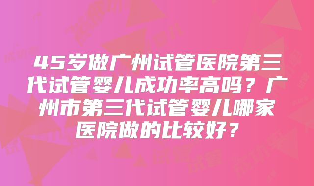 45岁做广州试管医院第三代试管婴儿成功率高吗？广州市第三代试管婴儿哪家医院做的比较好？