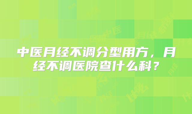 中医月经不调分型用方,月经不调医院查什么科?