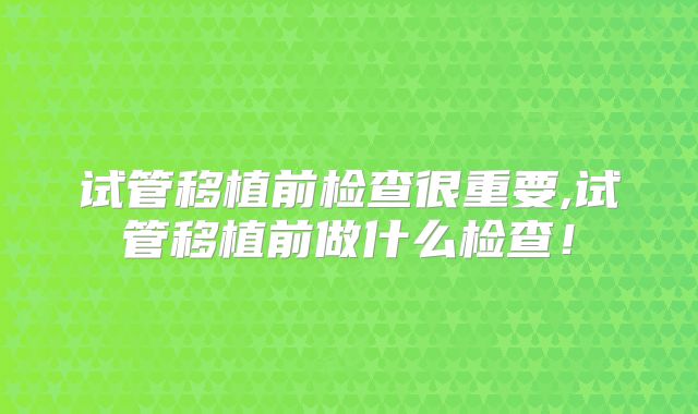 试管移植前检查很重要,试管移植前做什么检查！