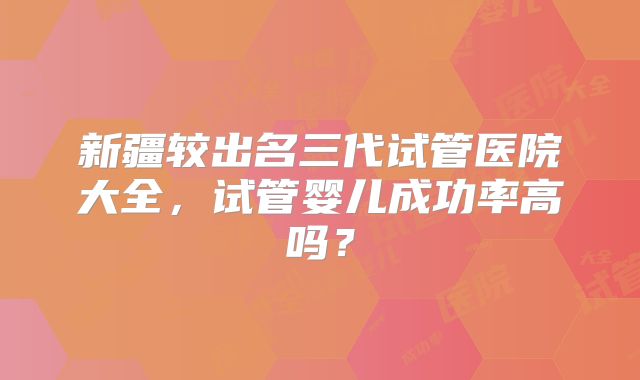 新疆较出名三代试管医院大全，试管婴儿成功率高吗？