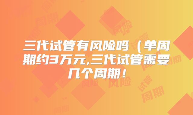 三代试管有风险吗（单周期约3万元,三代试管需要几个周期！