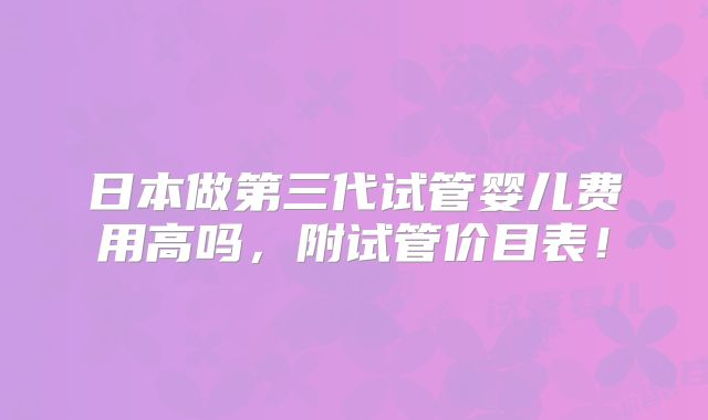 日本做第三代试管婴儿费用高吗,附试管价目表!