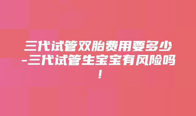 三代试管双胎费用要多少-三代试管生宝宝有风险吗!