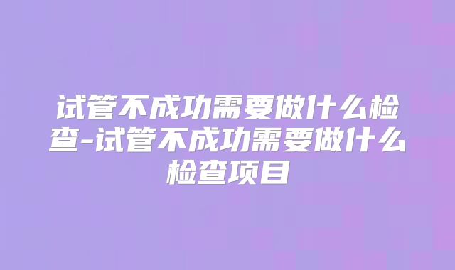 试管不成功需要做什么检查-试管不成功需要做什么检查项目
