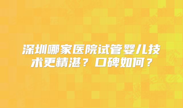 深圳哪家医院试管婴儿技术更精湛？口碑如何？