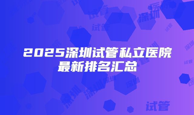 2025深圳试管私立医院最新排名汇总