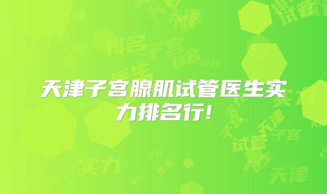 天津子宫腺肌试管医生实力排名行!