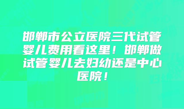 邯郸市公立医院三代试管婴儿费用看这里！邯郸做试管婴儿去妇幼还是中心医院！