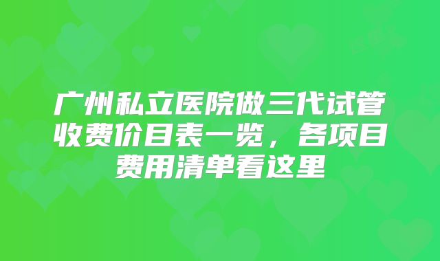 广州私立医院做三代试管收费价目表一览,各项目费用清单看这里