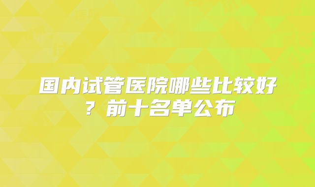 国内试管医院哪些比较好？前十名单公布