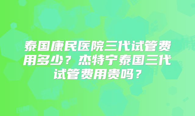 泰国康民医院三代试管费用多少？杰特宁泰国三代试管费用贵吗？