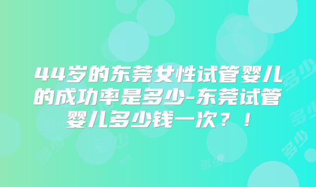 44岁的东莞女性试管婴儿的成功率是多少-东莞试管婴儿多少钱一次？！