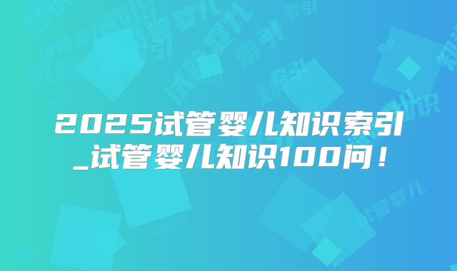 2025试管婴儿知识索引_试管婴儿知识100问！