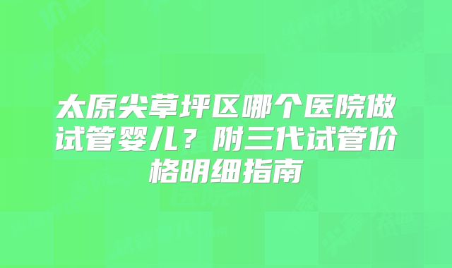 太原尖草坪区哪个医院做试管婴儿？附三代试管价格明细指南