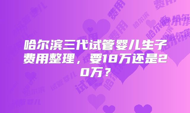 哈尔滨三代试管婴儿生子费用整理，要18万还是20万？