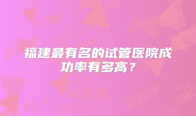 福建最有名的试管医院成功率有多高?