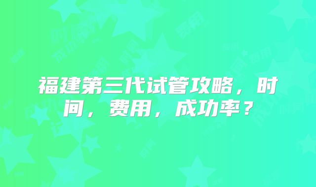 福建第三代试管攻略，时间，费用，成功率？