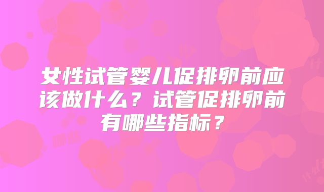 女性试管婴儿促排卵前应该做什么？试管促排卵前有哪些指标？