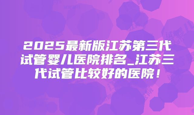 2025最新版江苏第三代试管婴儿医院排名_江苏三代试管比较好的医院！