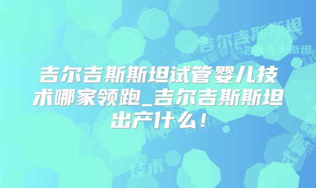 吉尔吉斯斯坦试管婴儿技术哪家领跑_吉尔吉斯斯坦出产什么！
