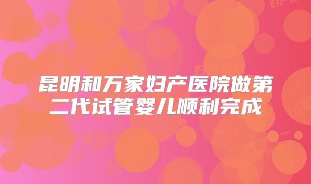 昆明和万家妇产医院做第二代试管婴儿顺利完成