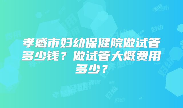 孝感市妇幼保健院做试管多少钱?做试管大概费用多少?
