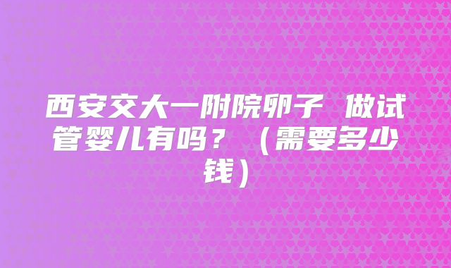 西安交大一附院卵子 做试管婴儿有吗?(需要多少钱)