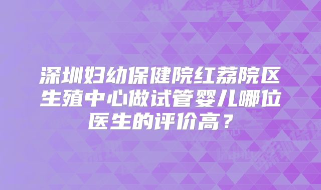 深圳妇幼保健院红荔院区生殖中心做试管婴儿哪位医生的评价高？