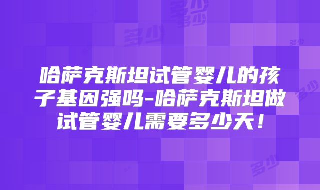 哈萨克斯坦试管婴儿的孩子基因强吗-哈萨克斯坦做试管婴儿需要多少天！